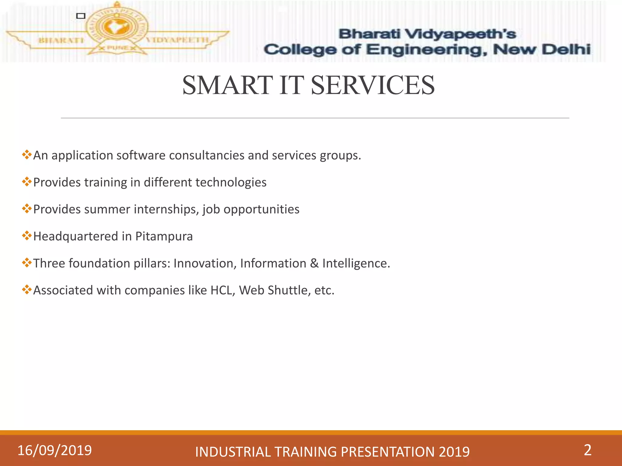 SMART IT SERVICES
An application software consultancies and services groups.
Provides training in different technologies
Provides summer internships, job opportunities
Headquartered in Pitampura
Three foundation pillars: Innovation, Information & Intelligence.
Associated with companies like HCL, Web Shuttle, etc.
216/09/2019 INDUSTRIAL TRAINING PRESENTATION 2019
 