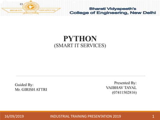 PYTHON
(SMART IT SERVICES)
Guided By:
Mr. GIRISH ATTRI
Presented By:
VAIBHAV TAYAL
(07411502816)
16/09/2019 INDUSTRIAL TRAINING PRESENTATION 2019 1
 