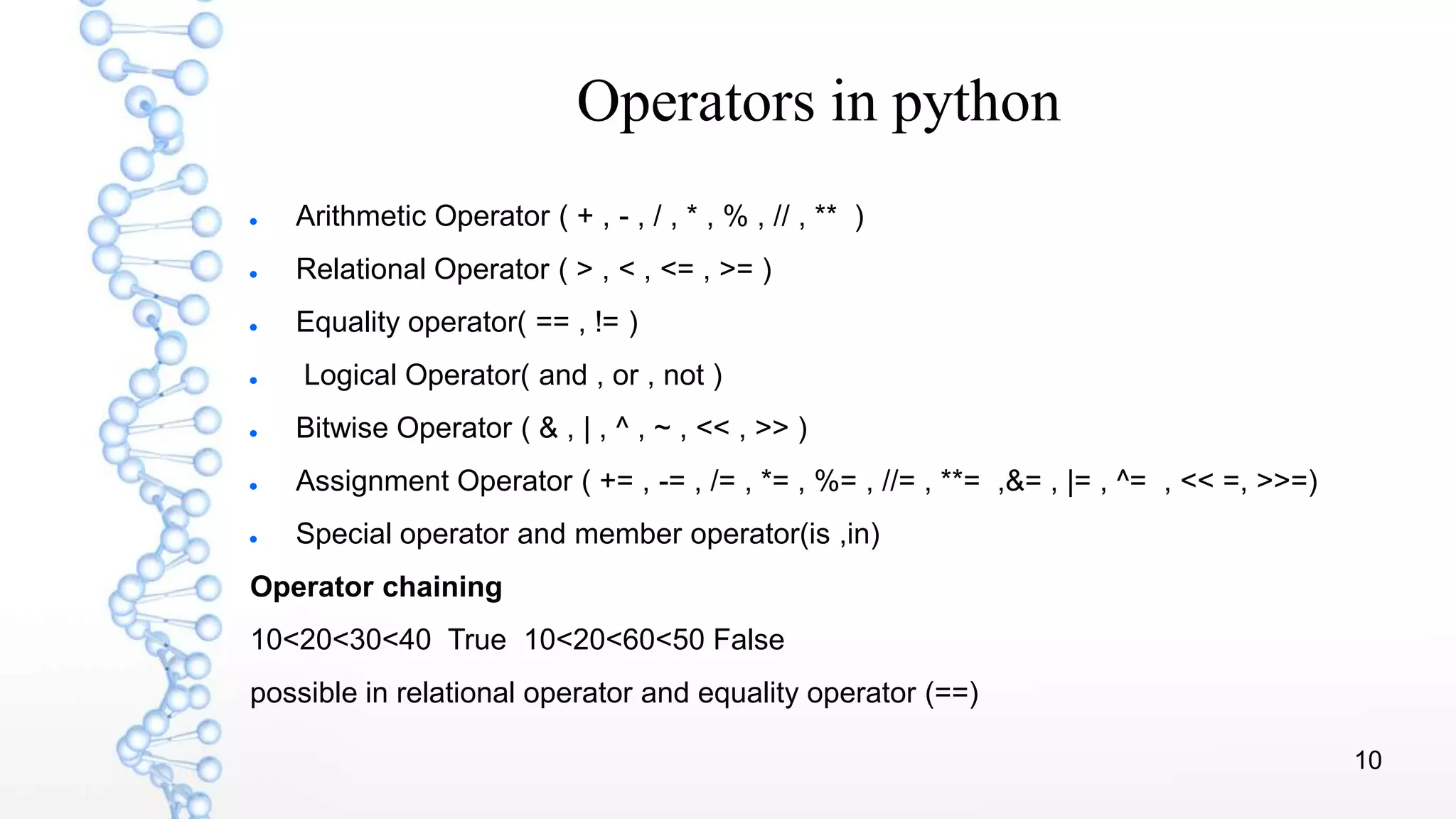 10
Operators in python
 Arithmetic Operator ( + , - , / , * , % , // , ** )
 Relational Operator ( > , < , <= , >= )
 Equality operator( == , != )
 Logical Operator( and , or , not )
 Bitwise Operator ( & , | , ^ , ~ , << , >> )
 Assignment Operator ( += , -= , /= , *= , %= , //= , **= ,&= , |= , ^= , << =, >>=)
 Special operator and member operator(is ,in)
Operator chaining
10<20<30<40 True 10<20<60<50 False
possible in relational operator and equality operator (==)
 
