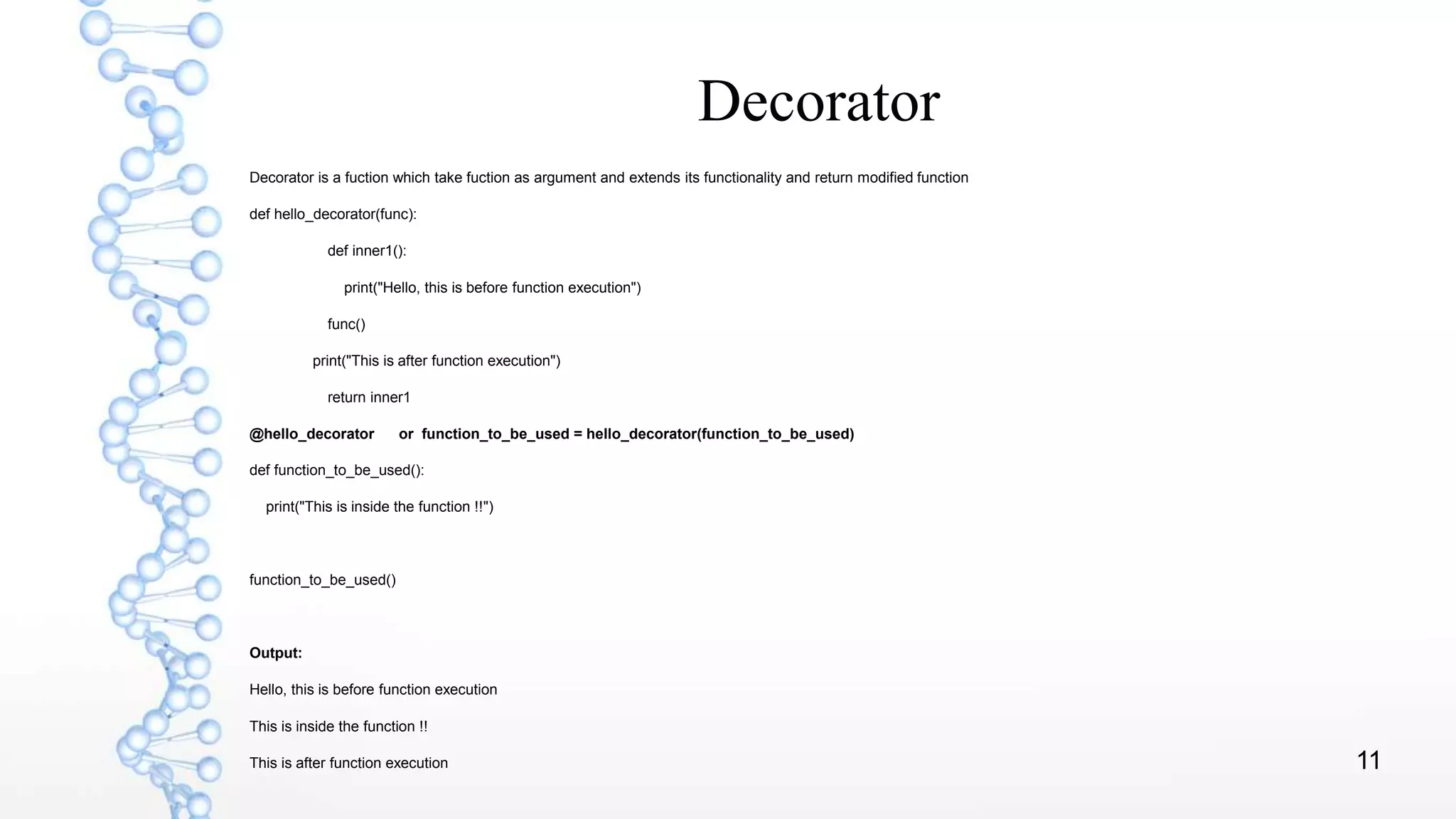11
Decorator
Decorator is a fuction which take fuction as argument and extends its functionality and return modified function
def hello_decorator(func):
def inner1():
print("Hello, this is before function execution")
func()
print("This is after function execution")
return inner1
@hello_decorator or function_to_be_used = hello_decorator(function_to_be_used)
def function_to_be_used():
print("This is inside the function !!")
function_to_be_used()
Output:
Hello, this is before function execution
This is inside the function !!
This is after function execution
 