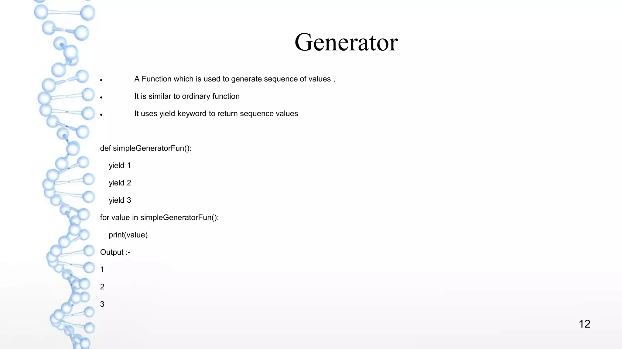 12
Generator
 A Function which is used to generate sequence of values .
 It is similar to ordinary function
 It uses yield keyword to return sequence values
def simpleGeneratorFun():
yield 1
yield 2
yield 3
for value in simpleGeneratorFun():
print(value)
Output :-
1
2
3
 