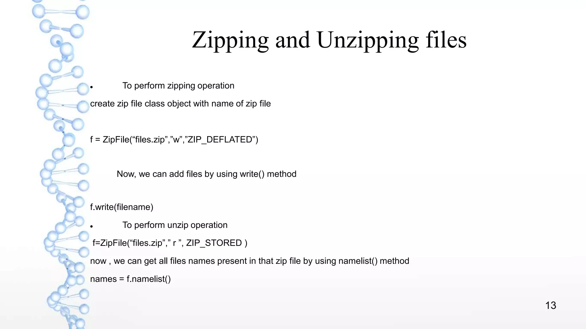 13
Zipping and Unzipping files
 To perform zipping operation
create zip file class object with name of zip file
f = ZipFile(“files.zip”,”w”,”ZIP_DEFLATED”)
Now, we can add files by using write() method
f.write(filename)
 To perform unzip operation
f=ZipFile(“files.zip”,” r ”, ZIP_STORED )
now , we can get all files names present in that zip file by using namelist() method
names = f.namelist()
 