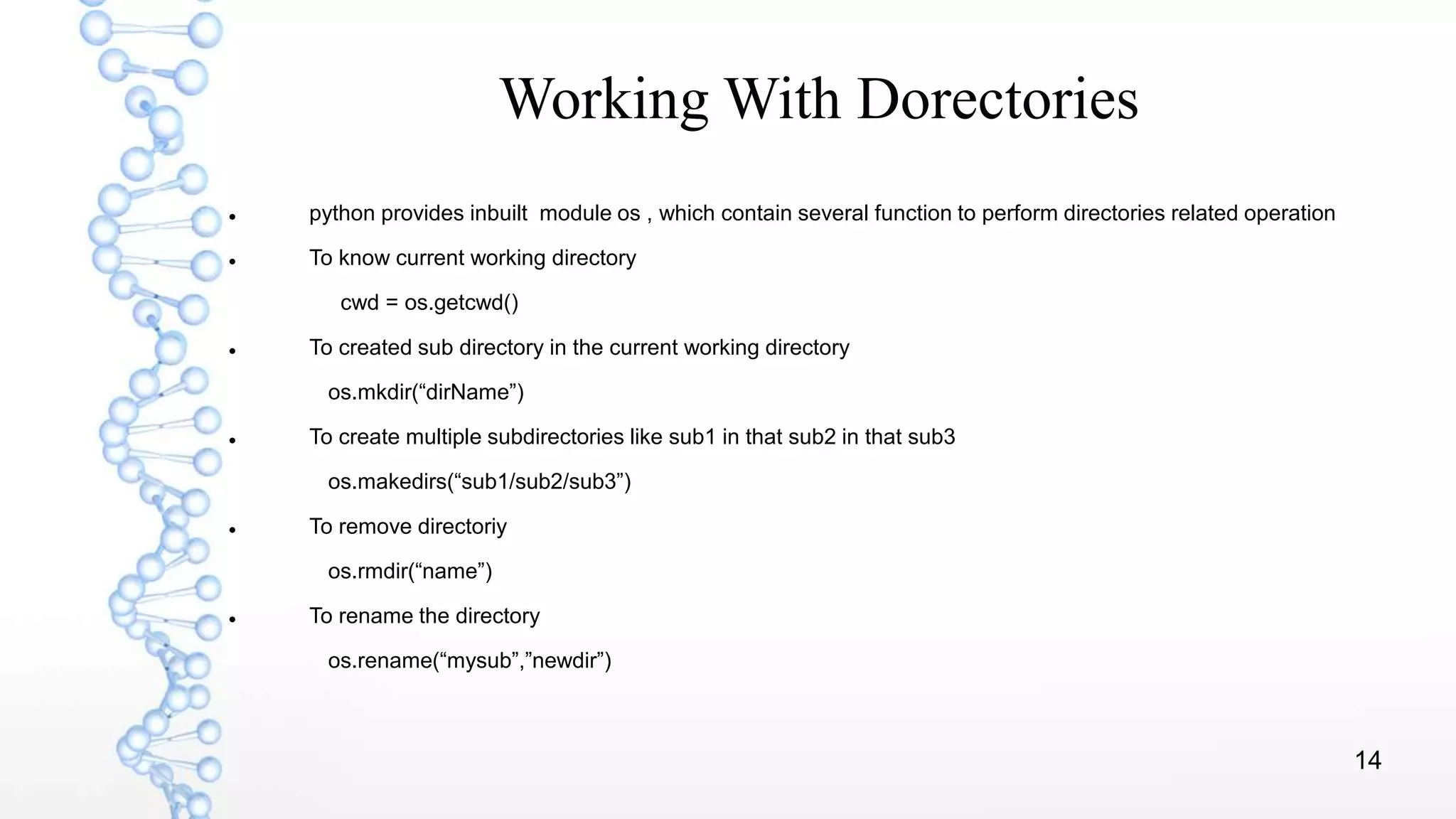 14
Working With Dorectories
 python provides inbuilt module os , which contain several function to perform directories related operation
 To know current working directory
cwd = os.getcwd()
 To created sub directory in the current working directory
os.mkdir(“dirName”)
 To create multiple subdirectories like sub1 in that sub2 in that sub3
os.makedirs(“sub1/sub2/sub3”)
 To remove directoriy
os.rmdir(“name”)
 To rename the directory
os.rename(“mysub”,”newdir”)
 