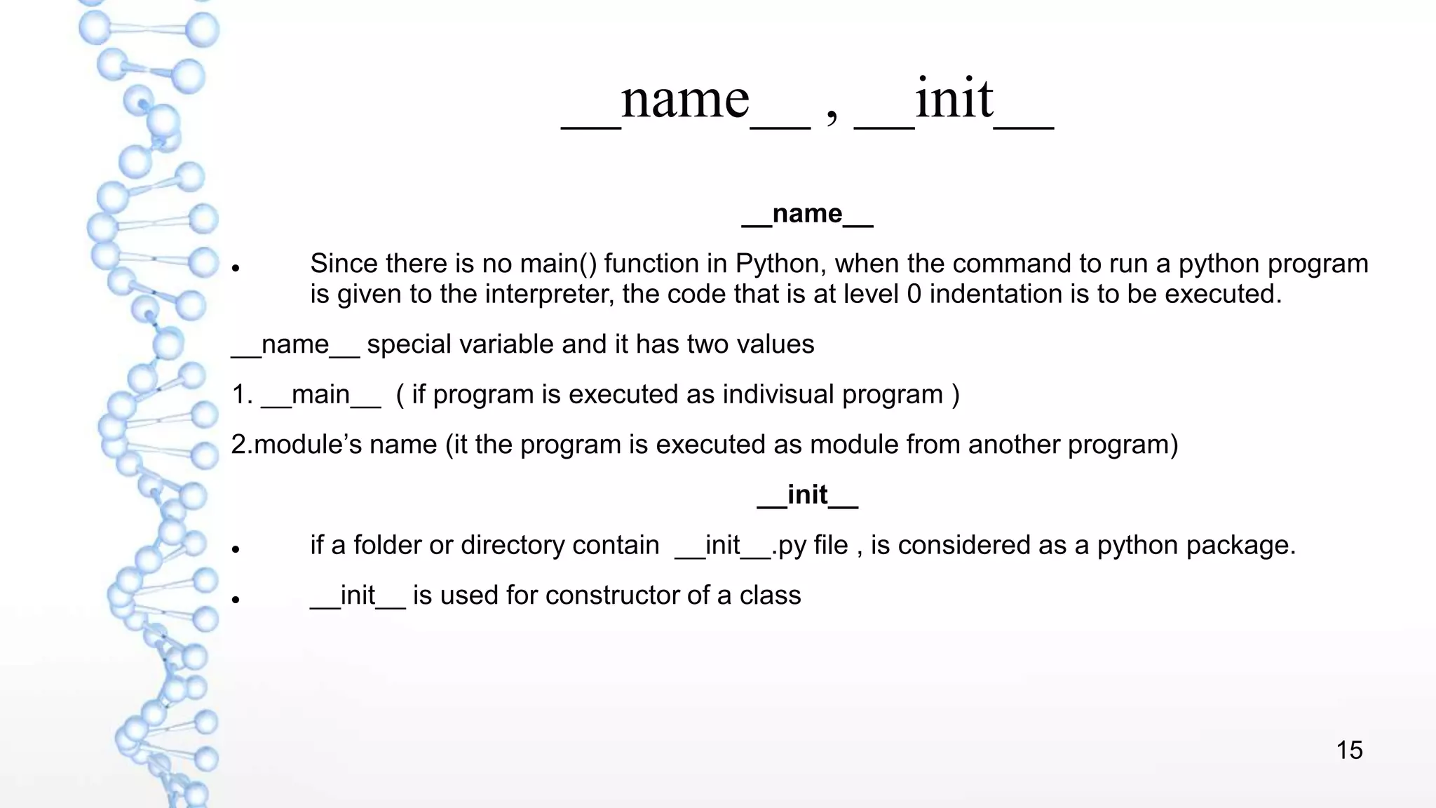 15
__name__ , __init__
__name__
 Since there is no main() function in Python, when the command to run a python program
is given to the interpreter, the code that is at level 0 indentation is to be executed.
__name__ special variable and it has two values
1. __main__ ( if program is executed as indivisual program )
2.module’s name (it the program is executed as module from another program)
__init__
 if a folder or directory contain __init__.py file , is considered as a python package.
 __init__ is used for constructor of a class
 