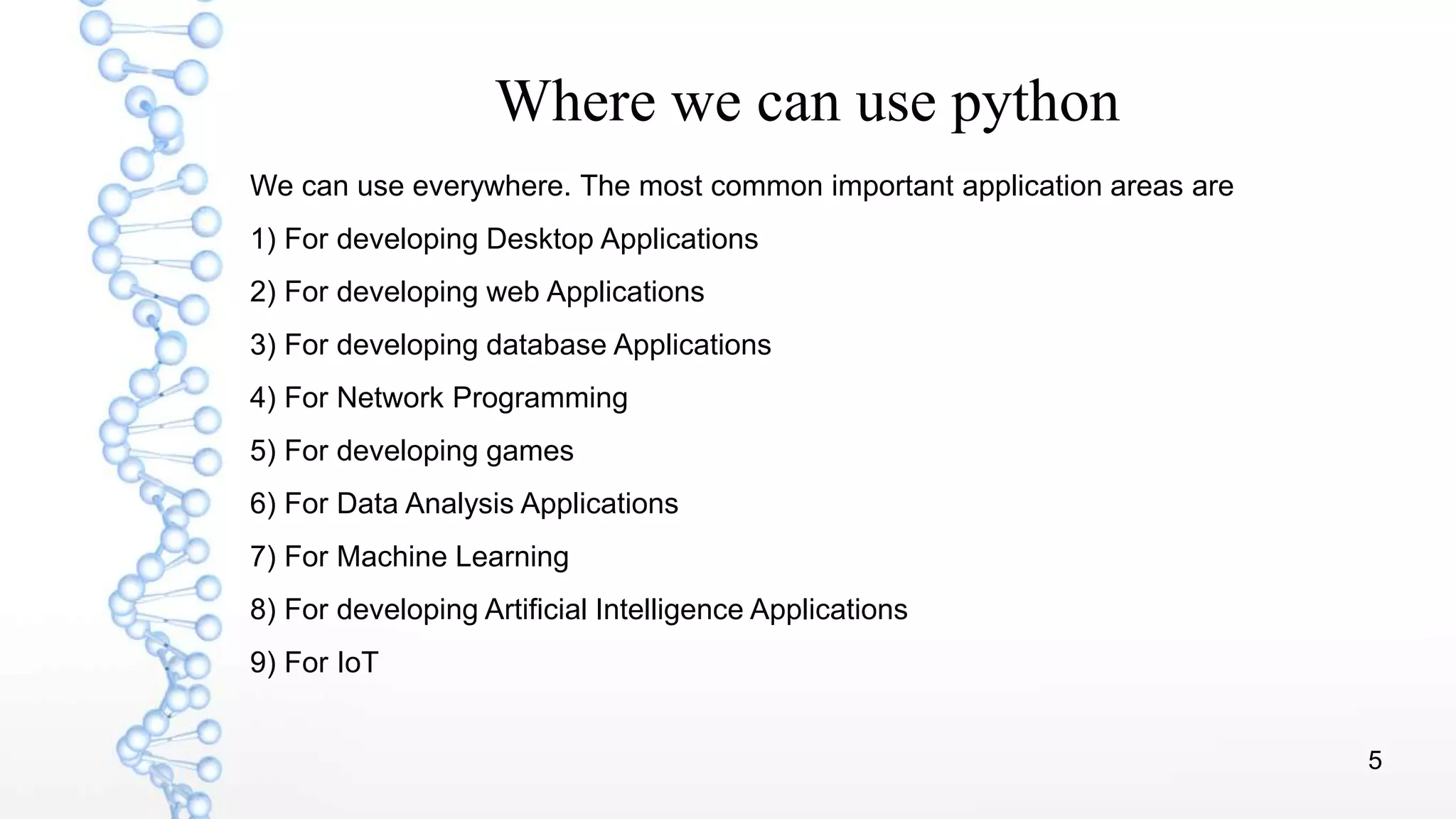 5
Where we can use python
We can use everywhere. The most common important application areas are
1) For developing Desktop Applications
2) For developing web Applications
3) For developing database Applications
4) For Network Programming
5) For developing games
6) For Data Analysis Applications
7) For Machine Learning
8) For developing Artificial Intelligence Applications
9) For IoT
 
