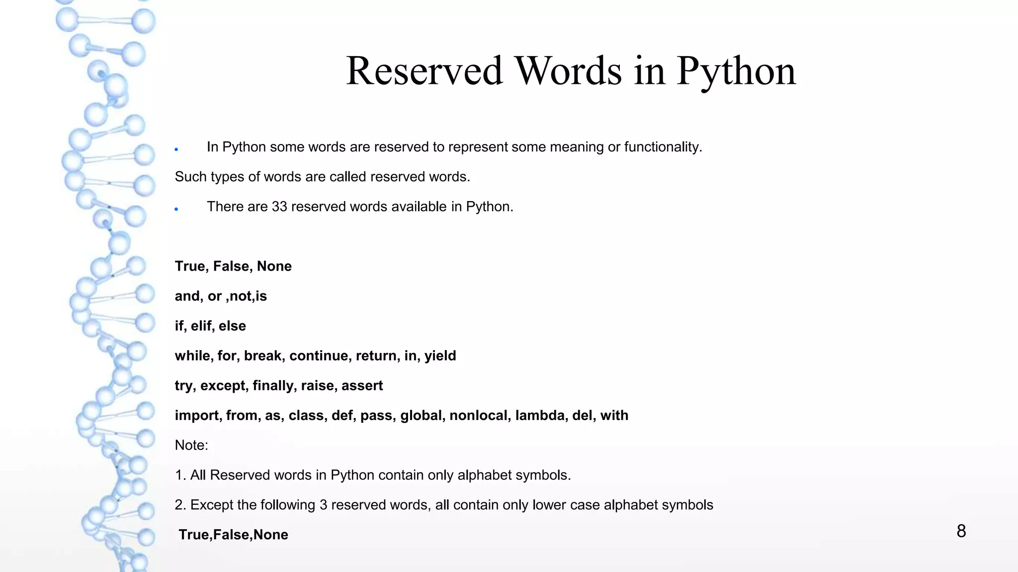 8
Reserved Words in Python
 In Python some words are reserved to represent some meaning or functionality.
Such types of words are called reserved words.
 There are 33 reserved words available in Python.
True, False, None
and, or ,not,is
if, elif, else
while, for, break, continue, return, in, yield
try, except, finally, raise, assert
import, from, as, class, def, pass, global, nonlocal, lambda, del, with
Note:
1. All Reserved words in Python contain only alphabet symbols.
2. Except the following 3 reserved words, all contain only lower case alphabet symbols
True,False,None
 