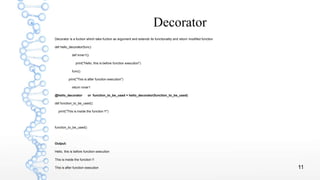 11
Decorator
Decorator is a fuction which take fuction as argument and extends its functionality and return modified function
def hello_decorator(func):
def inner1():
print("Hello, this is before function execution")
func()
print("This is after function execution")
return inner1
@hello_decorator or function_to_be_used = hello_decorator(function_to_be_used)
def function_to_be_used():
print("This is inside the function !!")
function_to_be_used()
Output:
Hello, this is before function execution
This is inside the function !!
This is after function execution
 