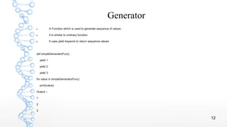 12
Generator
 A Function which is used to generate sequence of values .
 It is similar to ordinary function
 It uses yield keyword to return sequence values
def simpleGeneratorFun():
yield 1
yield 2
yield 3
for value in simpleGeneratorFun():
print(value)
Output :-
1
2
3
 