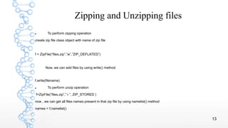 13
Zipping and Unzipping files
 To perform zipping operation
create zip file class object with name of zip file
f = ZipFile(“files.zip”,”w”,”ZIP_DEFLATED”)
Now, we can add files by using write() method
f.write(filename)
 To perform unzip operation
f=ZipFile(“files.zip”,” r ”, ZIP_STORED )
now , we can get all files names present in that zip file by using namelist() method
names = f.namelist()
 