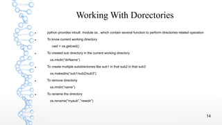 14
Working With Dorectories
 python provides inbuilt module os , which contain several function to perform directories related operation
 To know current working directory
cwd = os.getcwd()
 To created sub directory in the current working directory
os.mkdir(“dirName”)
 To create multiple subdirectories like sub1 in that sub2 in that sub3
os.makedirs(“sub1/sub2/sub3”)
 To remove directoriy
os.rmdir(“name”)
 To rename the directory
os.rename(“mysub”,”newdir”)
 
