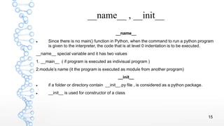 15
__name__ , __init__
__name__
 Since there is no main() function in Python, when the command to run a python program
is given to the interpreter, the code that is at level 0 indentation is to be executed.
__name__ special variable and it has two values
1. __main__ ( if program is executed as indivisual program )
2.module’s name (it the program is executed as module from another program)
__init__
 if a folder or directory contain __init__.py file , is considered as a python package.
 __init__ is used for constructor of a class
 