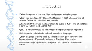 2
Intorduction
 Python is a general purpose high level programming language.
 Python was developed by Guido Van Rossam in 1989 while working at
National Research Institute at Netherlands.
 But officially Python was made available to public in 1991. The official Date
of Birth for Python is : Feb 20th 1991.
 Python is recommended as first programming language for beginners.
 It is interpreted , object oriented and procudural language
 Python language is being used by almost all tech-giant companies like –
Google, Amazon, Facebook, Instagram, Dropbox, Uber… etc.
 There are two major Python versions- Python 2 and Python 3. Both are quite
different.
 