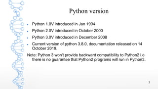 7
Python version
 Python 1.0V introduced in Jan 1994
 Python 2.0V introduced in October 2000
 Python 3.0V introduced in December 2008
 Current version of python 3.8.0, documentation released on 14
October 2019.
Note: Python 3 won't provide backward compatibility to Python2 i.e
there is no guarantee that Python2 programs will run in Python3.
 
