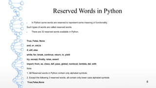 8
Reserved Words in Python
 In Python some words are reserved to represent some meaning or functionality.
Such types of words are called reserved words.
 There are 33 reserved words available in Python.
True, False, None
and, or ,not,is
if, elif, else
while, for, break, continue, return, in, yield
try, except, finally, raise, assert
import, from, as, class, def, pass, global, nonlocal, lambda, del, with
Note:
1. All Reserved words in Python contain only alphabet symbols.
2. Except the following 3 reserved words, all contain only lower case alphabet symbols
True,False,None
 