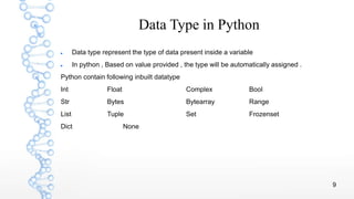 9
Data Type in Python
 Data type represent the type of data present inside a variable
 In python , Based on value provided , the type will be automatically assigned .
Python contain following inbuilt datatype
Int Float Complex Bool
Str Bytes Bytearray Range
List Tuple Set Frozenset
Dict None
 