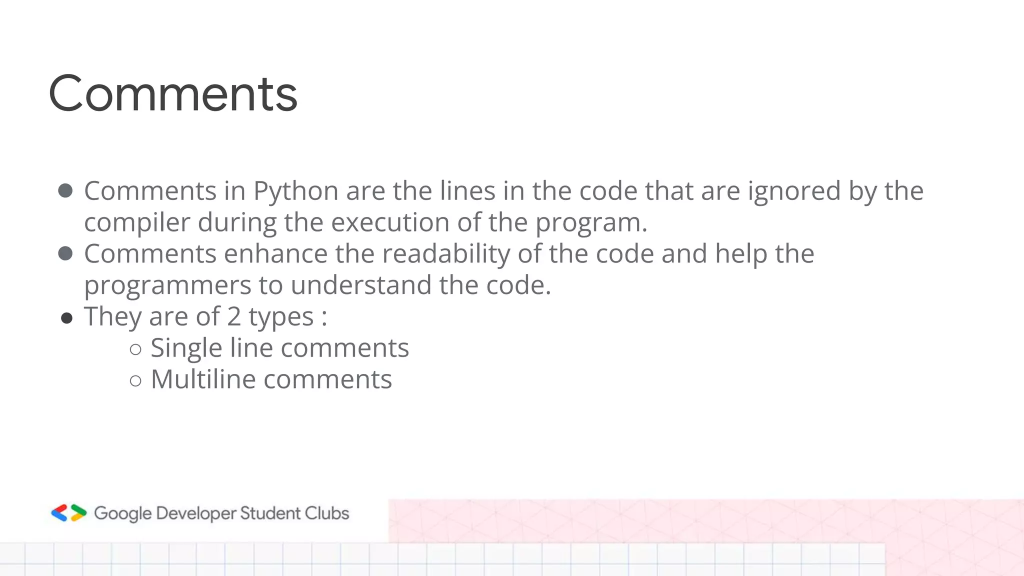 Comments
● Comments in Python are the lines in the code that are ignored by the
compiler during the execution of the program.
● Comments enhance the readability of the code and help the
programmers to understand the code.
● They are of 2 types :
○ Single line comments
○ Multiline comments
 