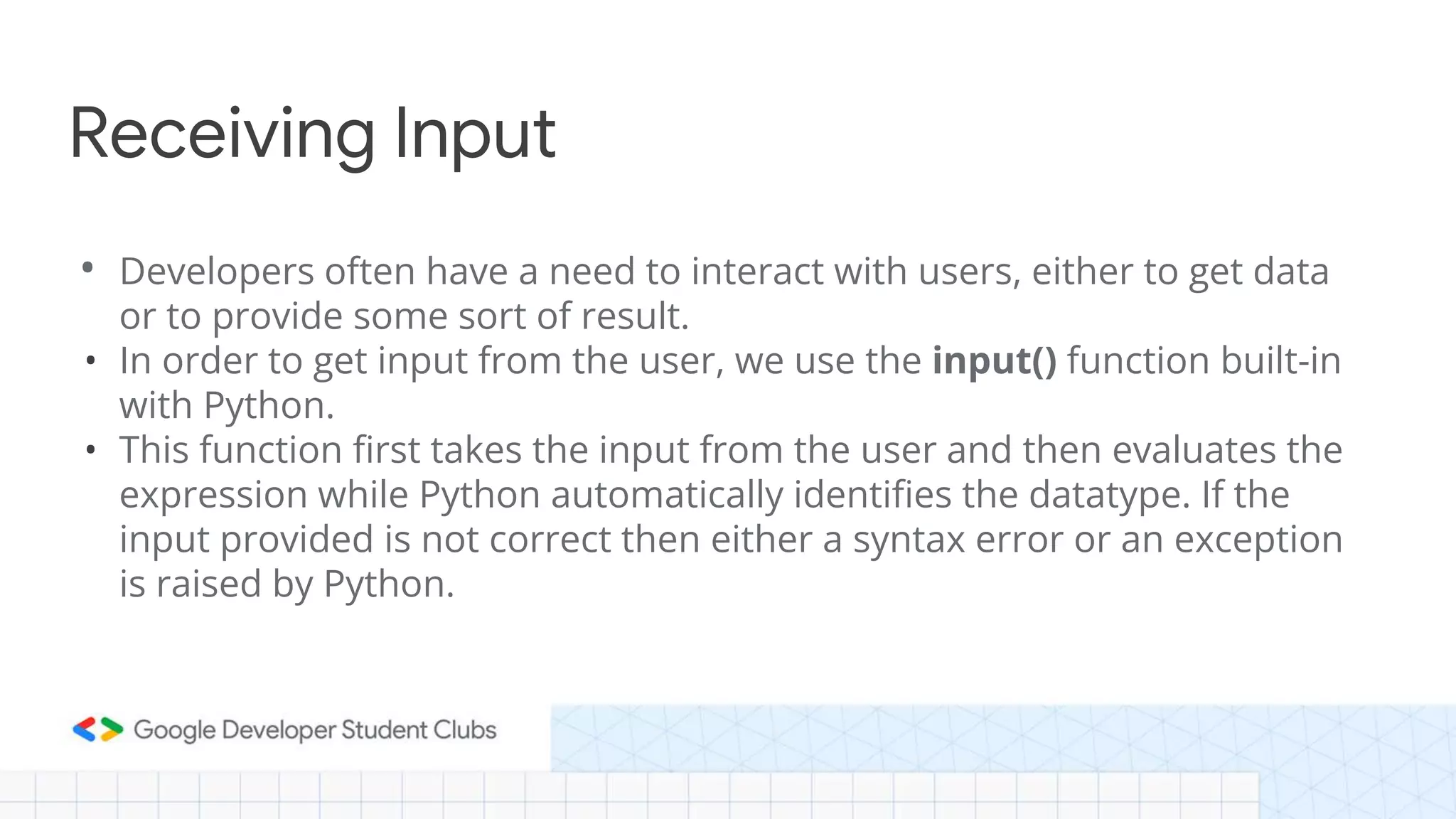 • Developers often have a need to interact with users, either to get data
or to provide some sort of result.
• In order to get input from the user, we use the input() function built-in
with Python.
• This function first takes the input from the user and then evaluates the
expression while Python automatically identifies the datatype. If the
input provided is not correct then either a syntax error or an exception
is raised by Python.
Receiving Input
 