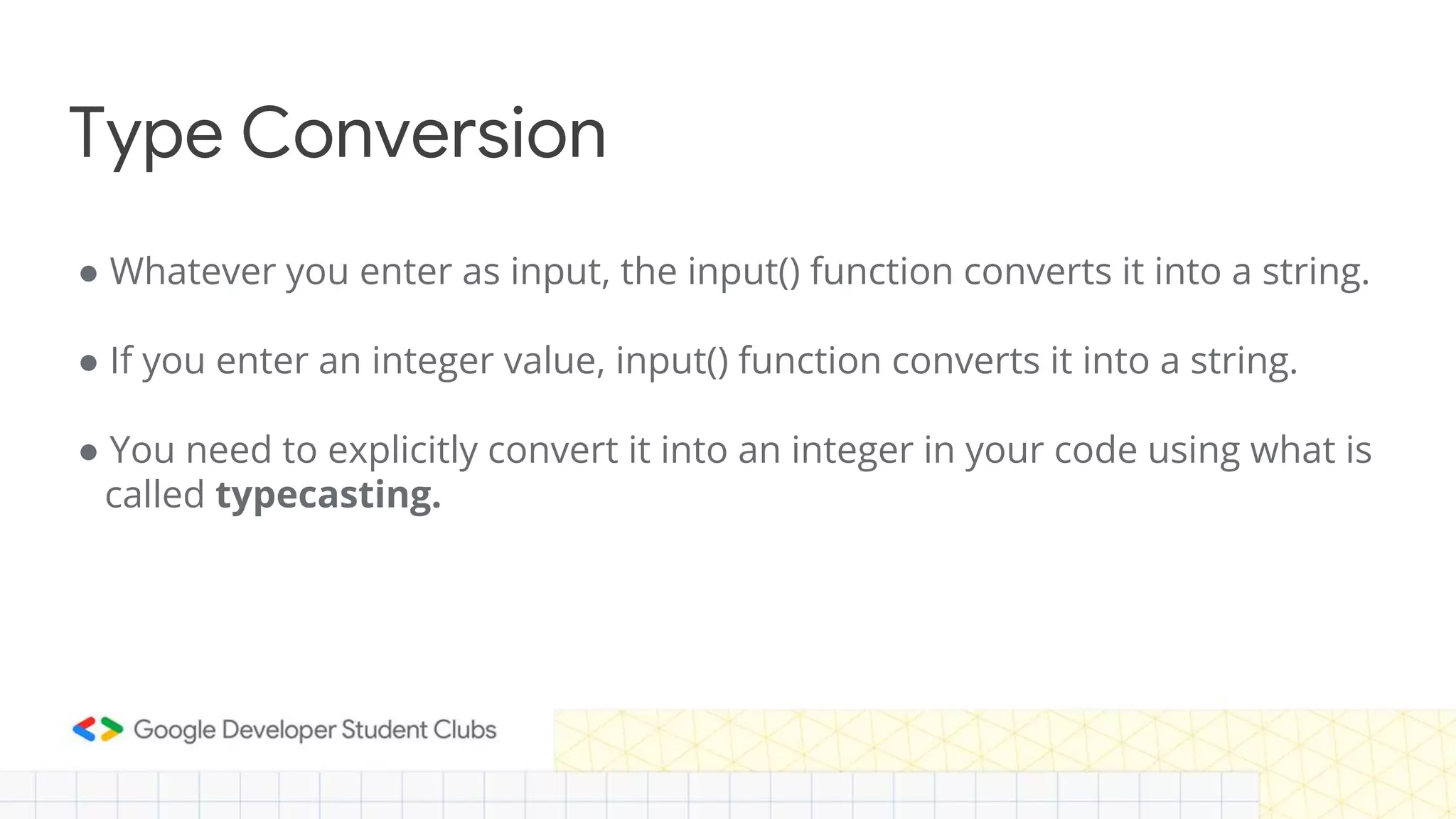 Type Conversion
● Whatever you enter as input, the input() function converts it into a string.
● If you enter an integer value, input() function converts it into a string.
● You need to explicitly convert it into an integer in your code using what is
called typecasting.
 