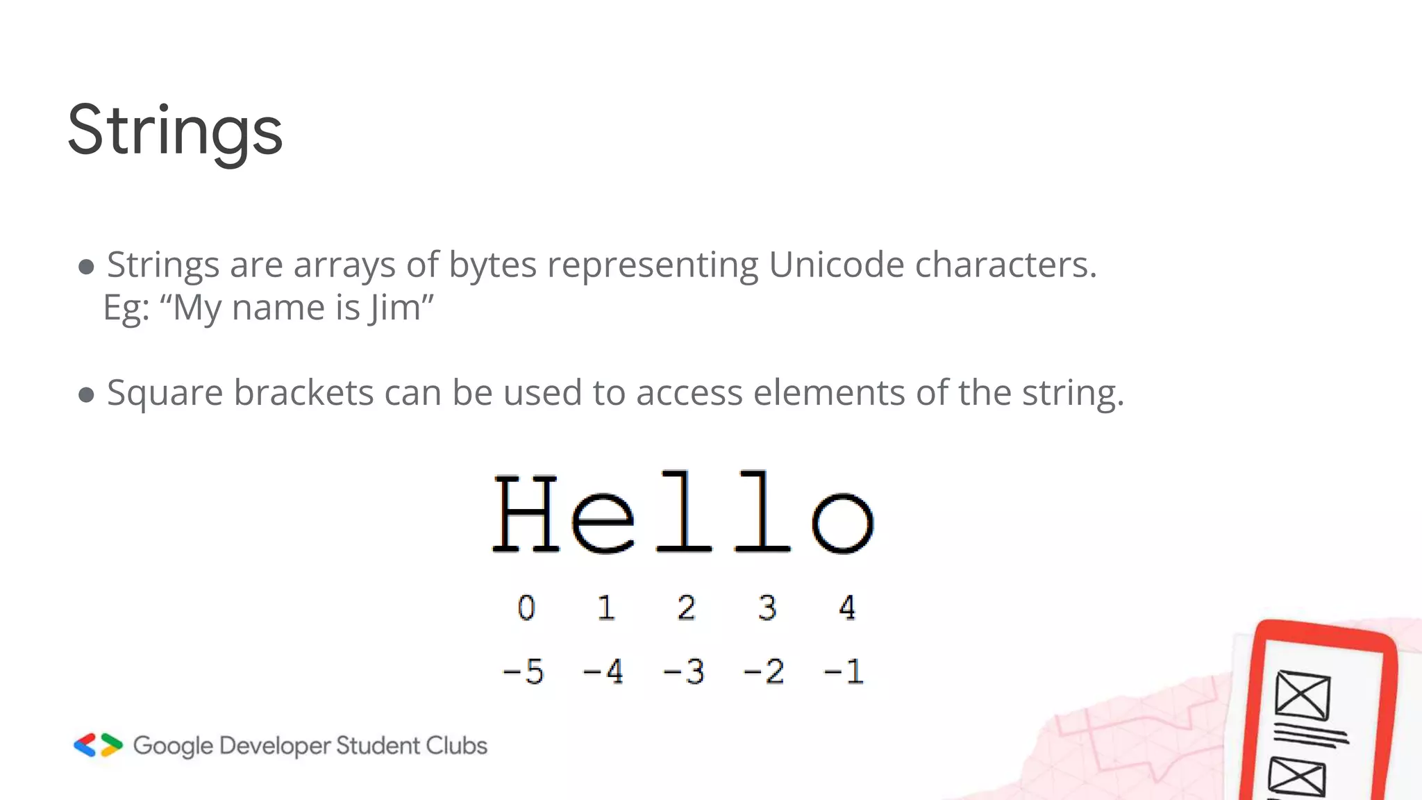 ● Strings are arrays of bytes representing Unicode characters.
Eg: “My name is Jim”
● Square brackets can be used to access elements of the string.
Strings
 