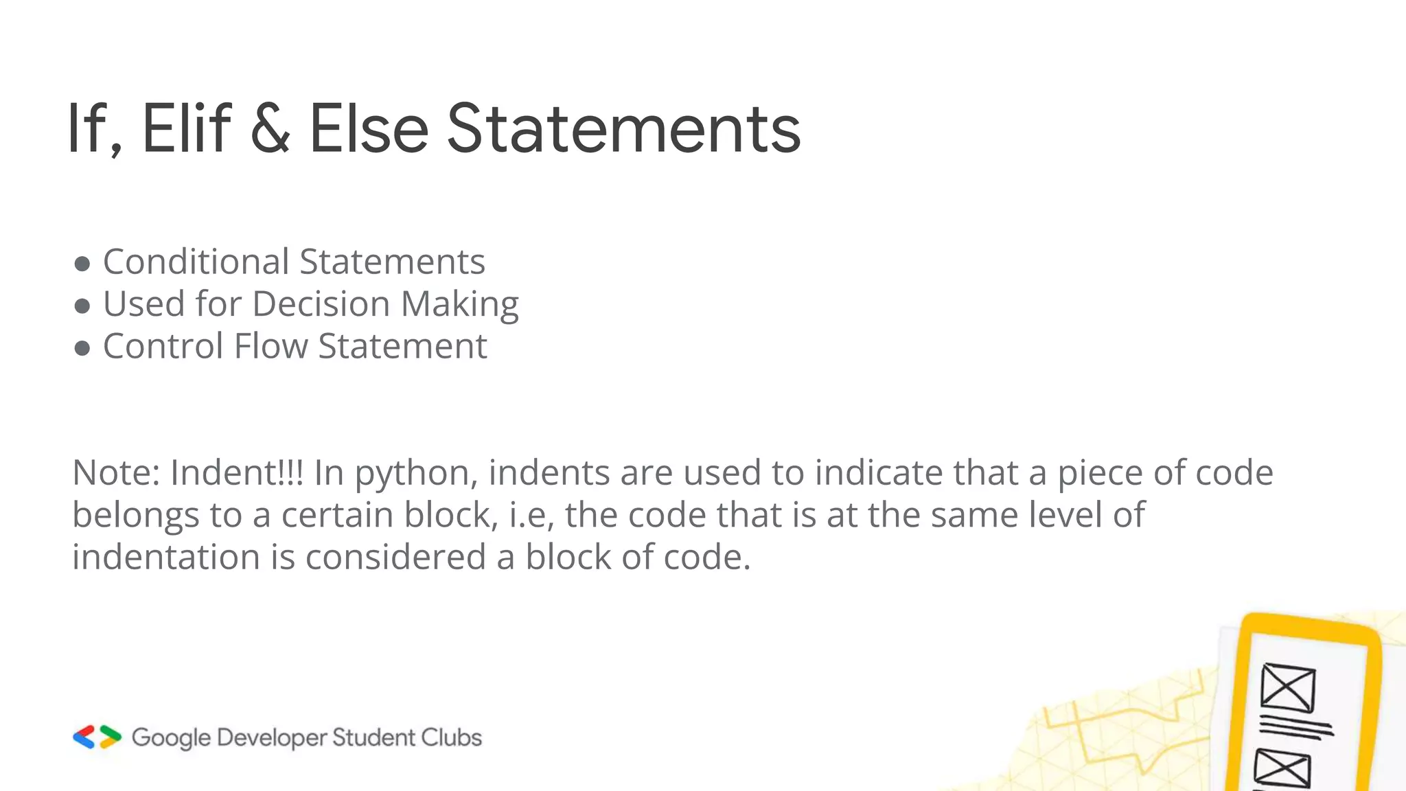 If, Elif & Else Statements
● Conditional Statements
● Used for Decision Making
● Control Flow Statement
Note: Indent!!! In python, indents are used to indicate that a piece of code
belongs to a certain block, i.e, the code that is at the same level of
indentation is considered a block of code.
 