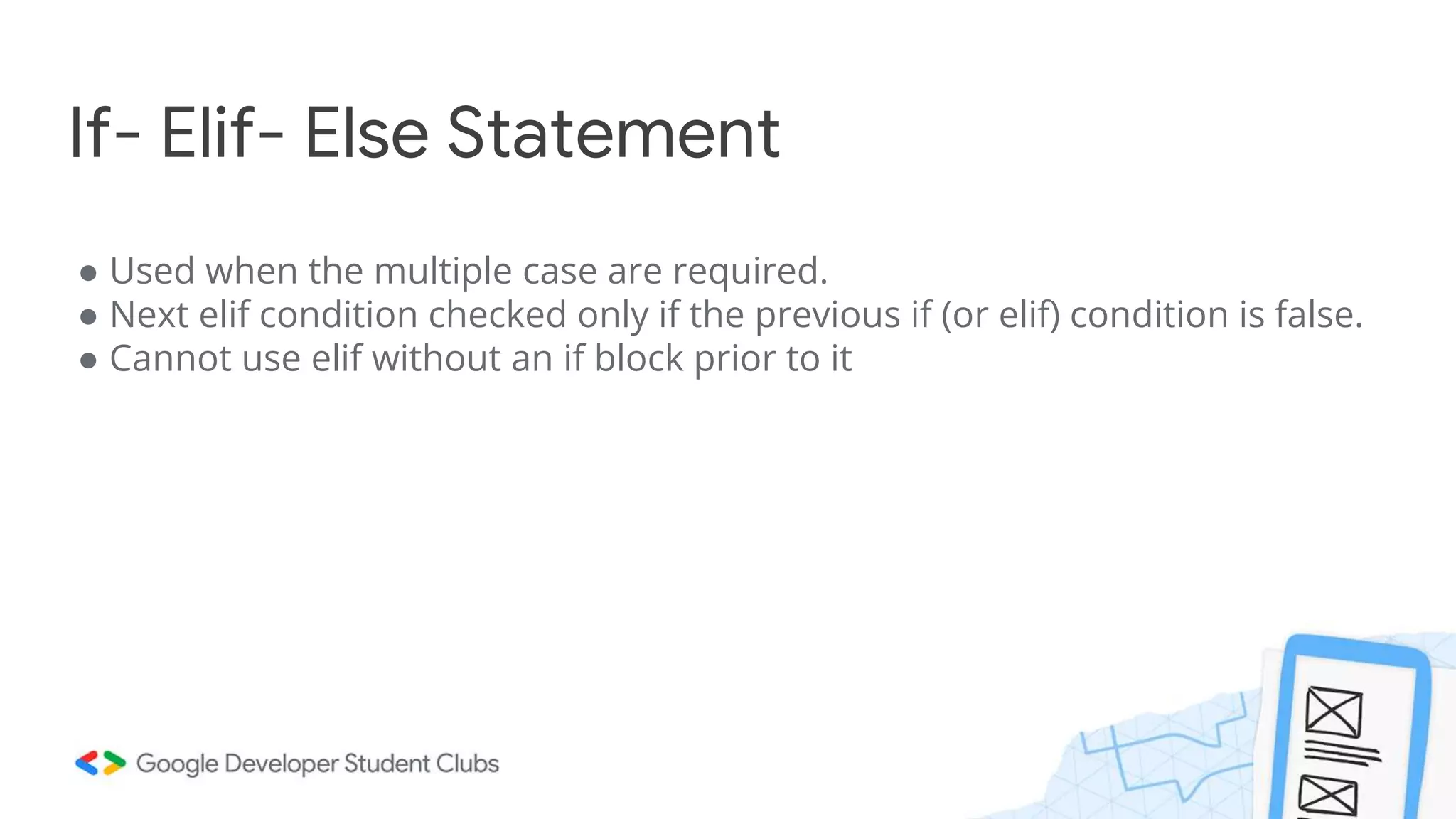 If- Elif- Else Statement
● Used when the multiple case are required.
● Next elif condition checked only if the previous if (or elif) condition is false.
● Cannot use elif without an if block prior to it
 