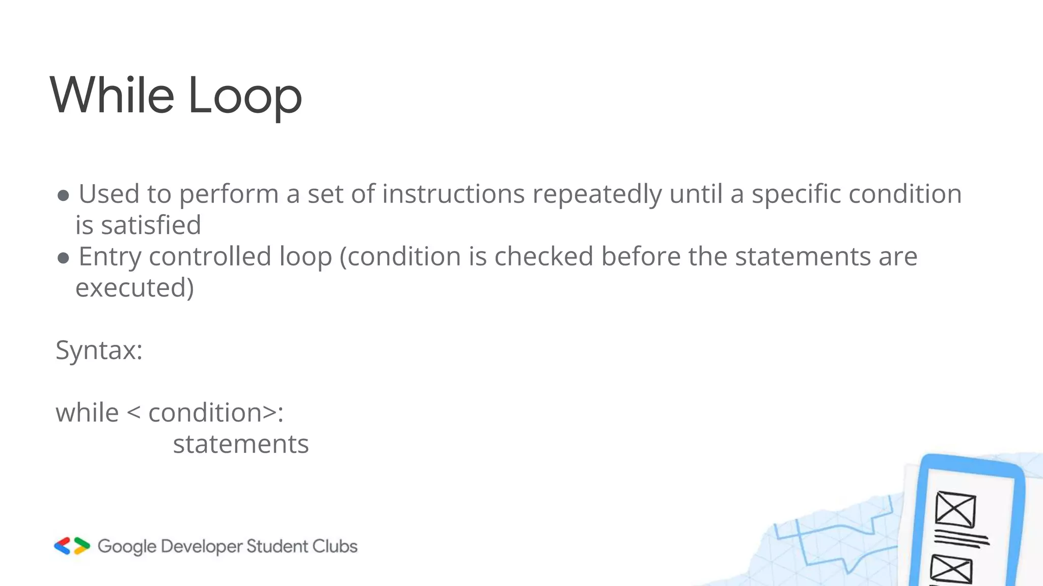 While Loop
● Used to perform a set of instructions repeatedly until a specific condition
is satisfied
● Entry controlled loop (condition is checked before the statements are
executed)
Syntax:
while < condition>:
statements
 