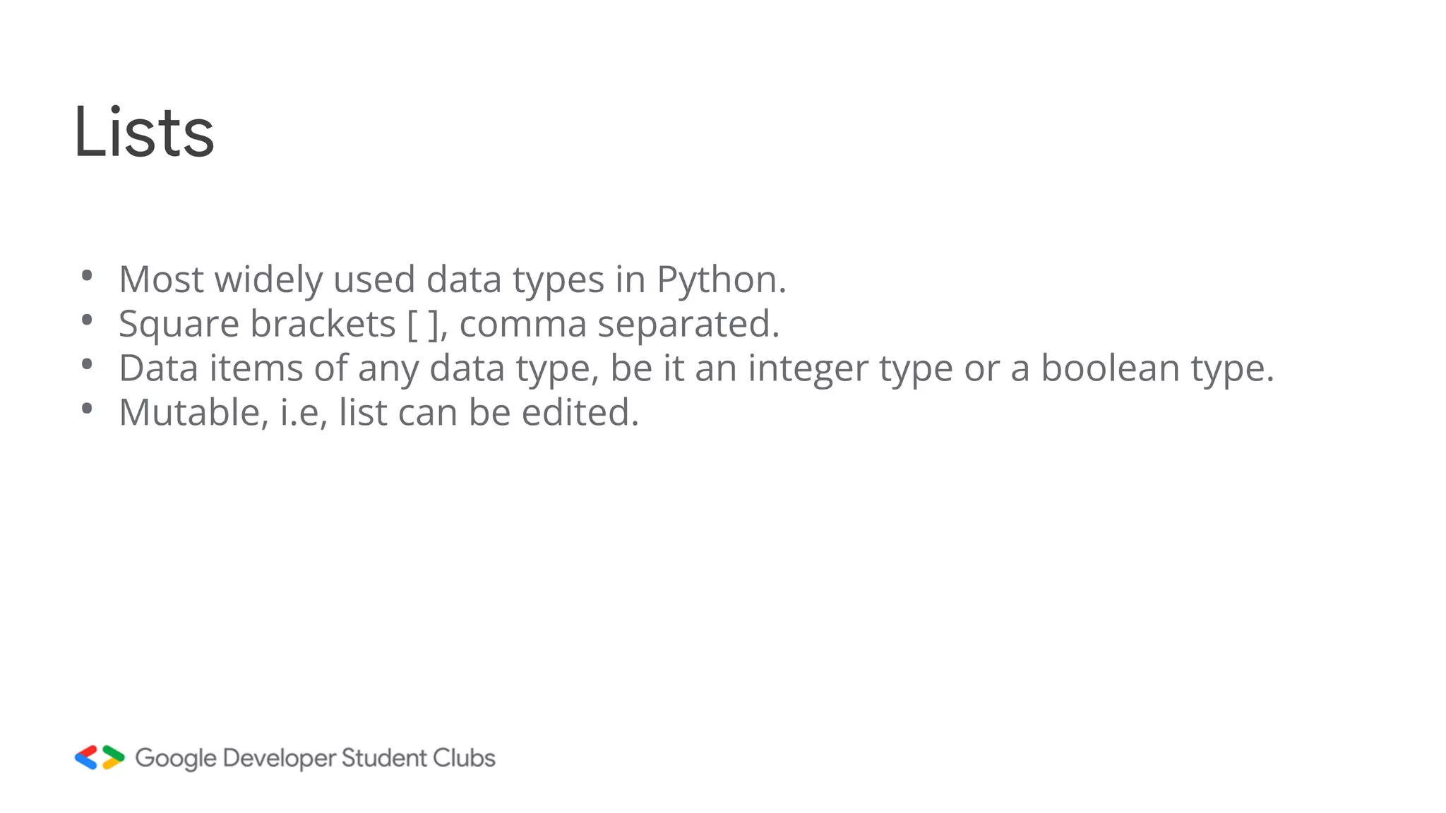 • Most widely used data types in Python.
• Square brackets [ ], comma separated.
• Data items of any data type, be it an integer type or a boolean type.
• Mutable, i.e, list can be edited.
Lists
 