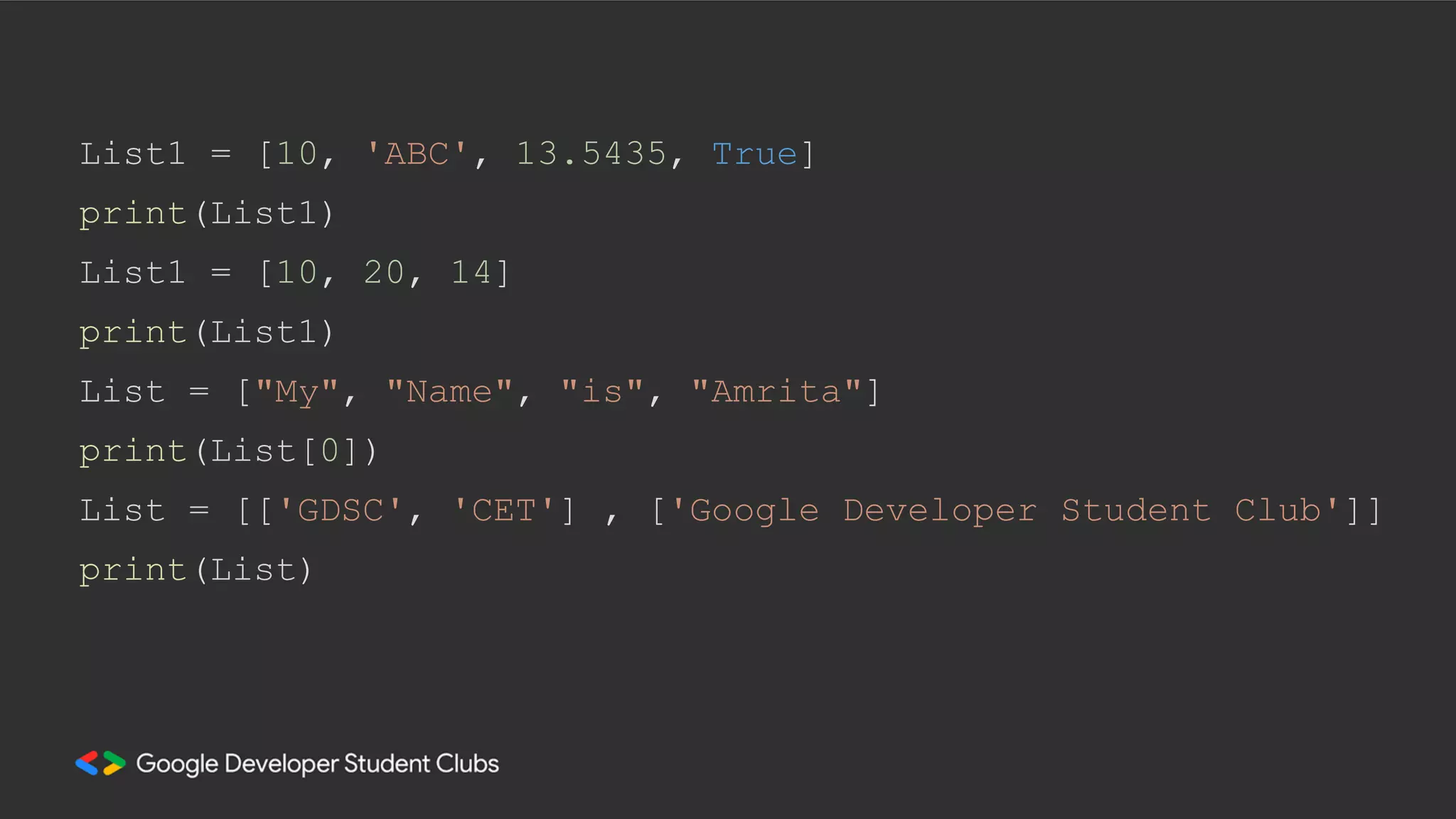 List1 = [10, 'ABC', 13.5435, True]
print(List1)
List1 = [10, 20, 14]
print(List1)
List = ["My", "Name", "is", "Amrita"]
print(List[0])
List = [['GDSC', 'CET'] , ['Google Developer Student Club']]
print(List)
 