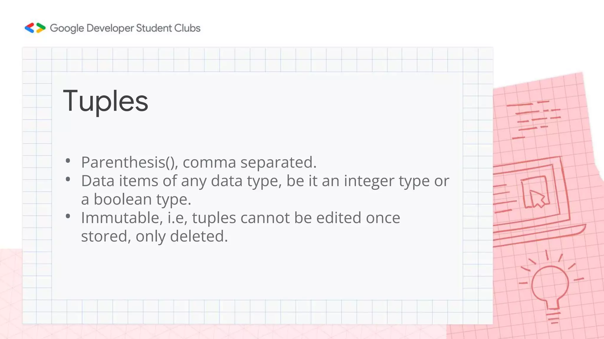 • Parenthesis(), comma separated.
• Data items of any data type, be it an integer type or
a boolean type.
• Immutable, i.e, tuples cannot be edited once
stored, only deleted.
Tuples
 