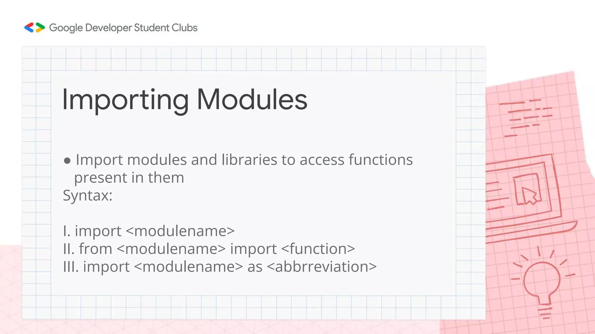 ● Import modules and libraries to access functions
present in them
Syntax:
I. import <modulename>
II. from <modulename> import <function>
III. import <modulename> as <abbrreviation>
Importing Modules
 