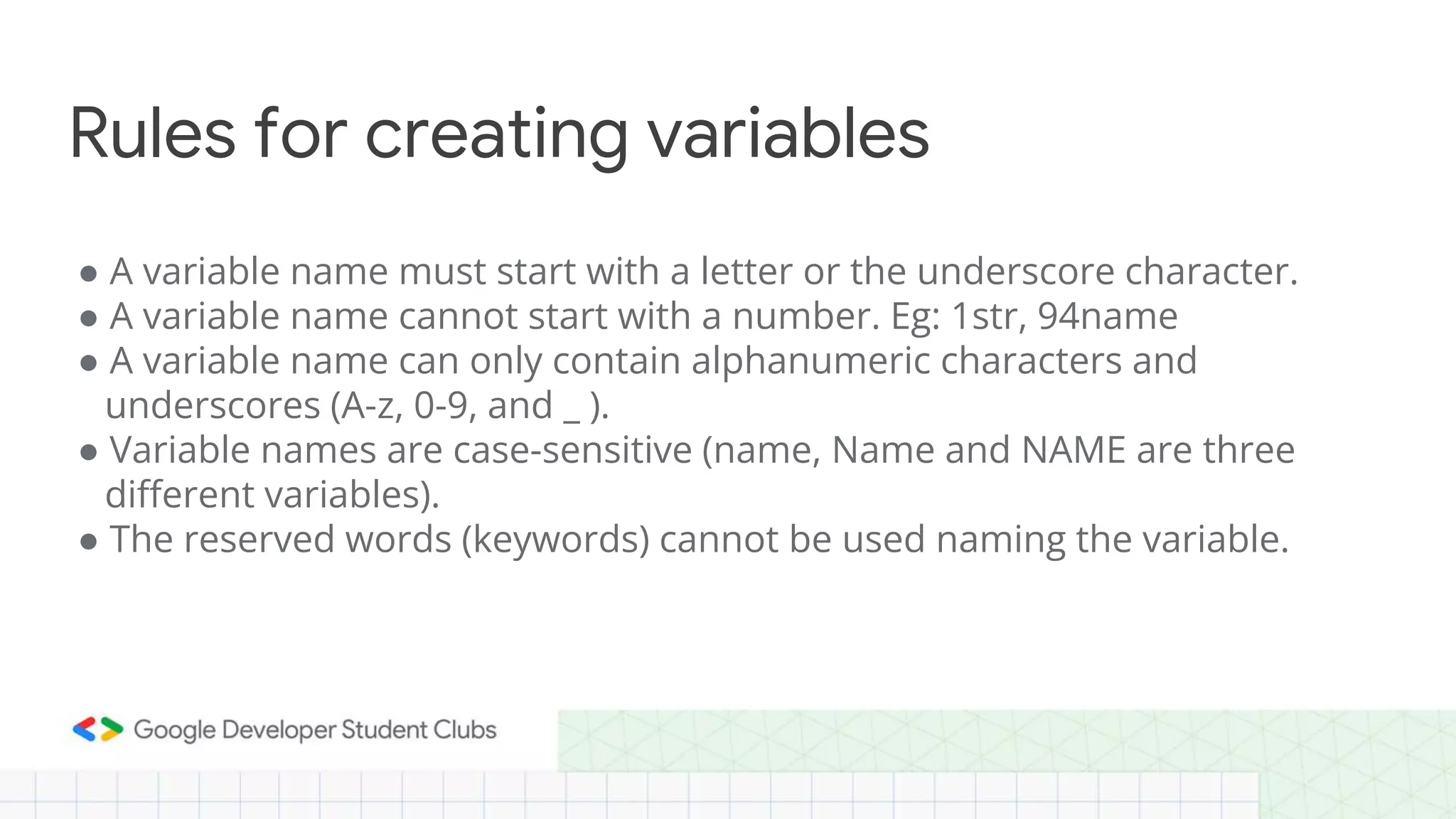 ● A variable name must start with a letter or the underscore character.
● A variable name cannot start with a number. Eg: 1str, 94name
● A variable name can only contain alphanumeric characters and
underscores (A-z, 0-9, and _ ).
● Variable names are case-sensitive (name, Name and NAME are three
different variables).
● The reserved words (keywords) cannot be used naming the variable.
Rules for creating variables
 