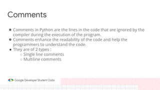 Comments
● Comments in Python are the lines in the code that are ignored by the
compiler during the execution of the program.
● Comments enhance the readability of the code and help the
programmers to understand the code.
● They are of 2 types :
○ Single line comments
○ Multiline comments
 