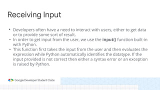 • Developers often have a need to interact with users, either to get data
or to provide some sort of result.
• In order to get input from the user, we use the input() function built-in
with Python.
• This function first takes the input from the user and then evaluates the
expression while Python automatically identifies the datatype. If the
input provided is not correct then either a syntax error or an exception
is raised by Python.
Receiving Input
 