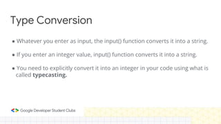 Type Conversion
● Whatever you enter as input, the input() function converts it into a string.
● If you enter an integer value, input() function converts it into a string.
● You need to explicitly convert it into an integer in your code using what is
called typecasting.
 