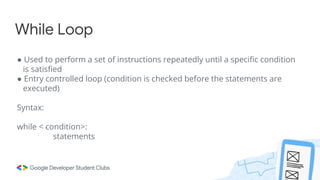 While Loop
● Used to perform a set of instructions repeatedly until a specific condition
is satisfied
● Entry controlled loop (condition is checked before the statements are
executed)
Syntax:
while < condition>:
statements
 