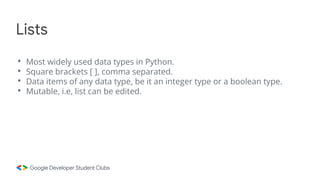 • Most widely used data types in Python.
• Square brackets [ ], comma separated.
• Data items of any data type, be it an integer type or a boolean type.
• Mutable, i.e, list can be edited.
Lists
 