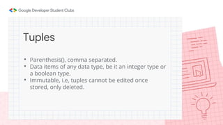 • Parenthesis(), comma separated.
• Data items of any data type, be it an integer type or
a boolean type.
• Immutable, i.e, tuples cannot be edited once
stored, only deleted.
Tuples
 