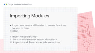 ● Import modules and libraries to access functions
present in them
Syntax:
I. import <modulename>
II. from <modulename> import <function>
III. import <modulename> as <abbrreviation>
Importing Modules
 