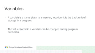 • A variable is a name given to a memory location. It is the basic unit of
storage in a program.
• The value stored in a variable can be changed during program
execution.
Variables
 