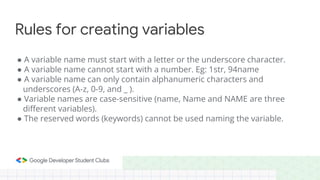 ● A variable name must start with a letter or the underscore character.
● A variable name cannot start with a number. Eg: 1str, 94name
● A variable name can only contain alphanumeric characters and
underscores (A-z, 0-9, and _ ).
● Variable names are case-sensitive (name, Name and NAME are three
different variables).
● The reserved words (keywords) cannot be used naming the variable.
Rules for creating variables
 