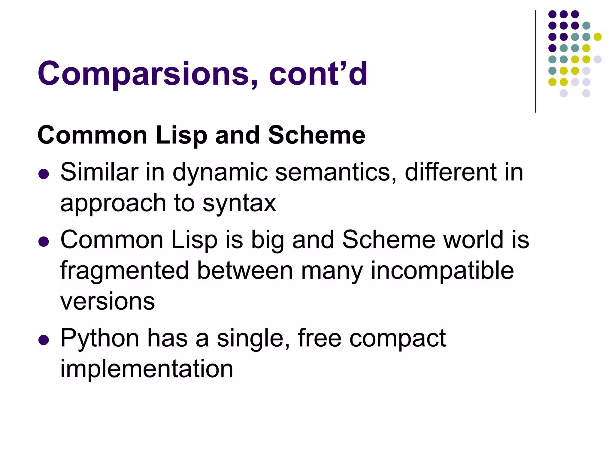 Comparsions, cont’d
Common Lisp and Scheme
 Similar in dynamic semantics, different in
approach to syntax
 Common Lisp is big and Scheme world is
fragmented between many incompatible
versions
 Python has a single, free compact
implementation
 
