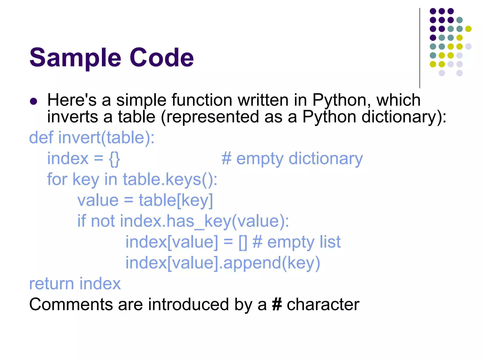 Sample Code
 Here's a simple function written in Python, which
inverts a table (represented as a Python dictionary):
def invert(table):
index = {} # empty dictionary
for key in table.keys():
value = table[key]
if not index.has_key(value):
index[value] = [] # empty list
index[value].append(key)
return index
Comments are introduced by a # character
 