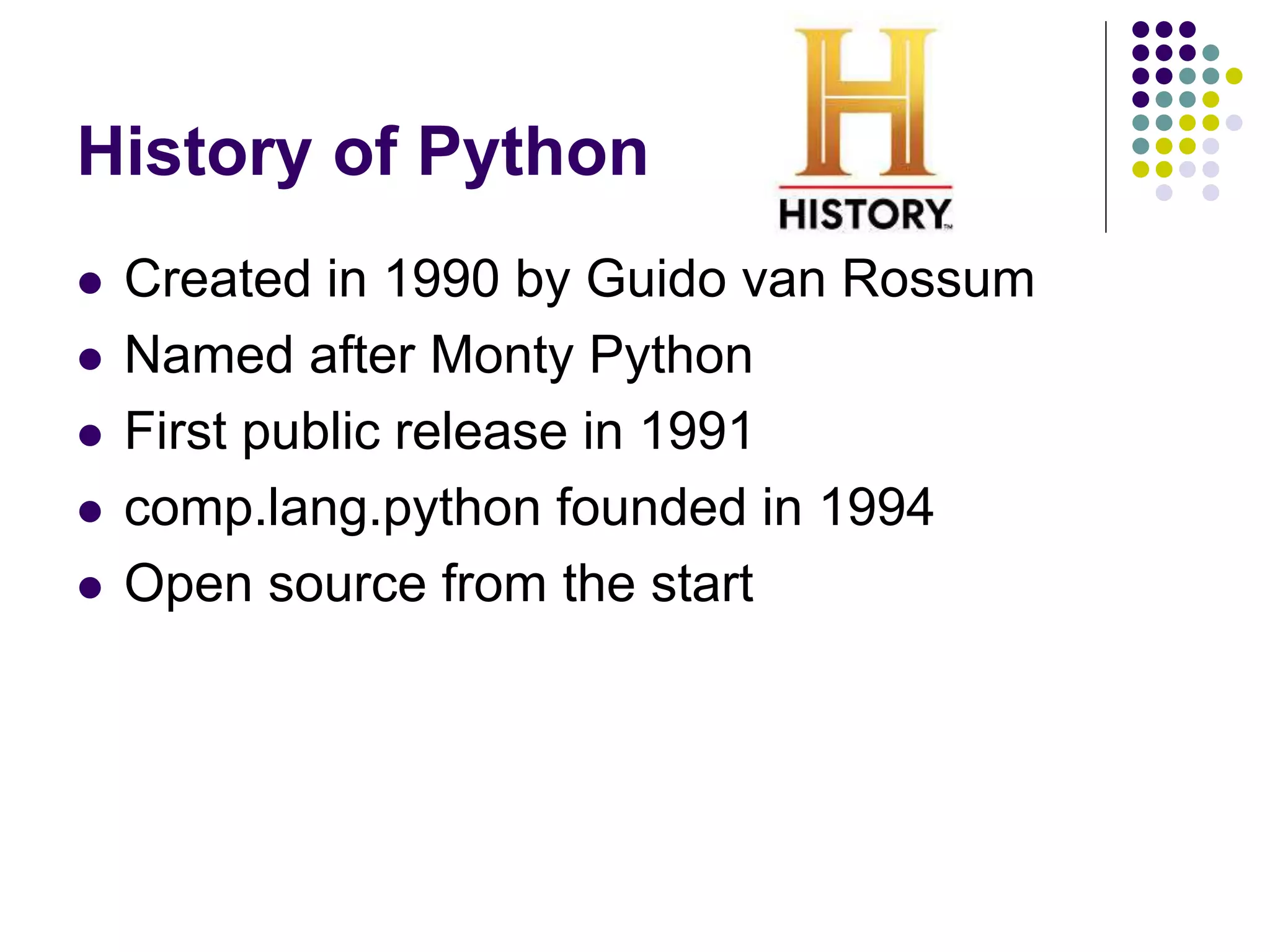 History of Python
 Created in 1990 by Guido van Rossum
 Named after Monty Python
 First public release in 1991
 comp.lang.python founded in 1994
 Open source from the start
 