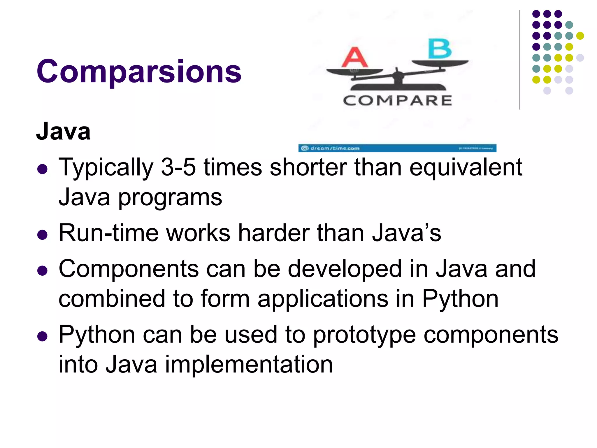 Comparsions
Java
 Typically 3-5 times shorter than equivalent
Java programs
 Run-time works harder than Java’s
 Components can be developed in Java and
combined to form applications in Python
 Python can be used to prototype components
into Java implementation
 