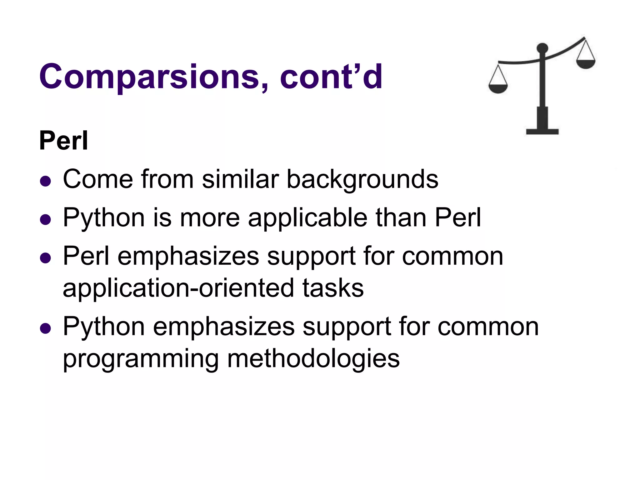 Comparsions, cont’d
Perl
 Come from similar backgrounds
 Python is more applicable than Perl
 Perl emphasizes support for common
application-oriented tasks
 Python emphasizes support for common
programming methodologies
 