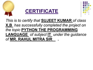 CERTIFICATE
This is to certify that SUJEET KUMAR of class
X,B has successfully completed the project on
the topic PYTHON THE PROGRAMMING
LANGUAGE of subject IT under the guidance
of MR. RAHUL MITRA SIR .
 