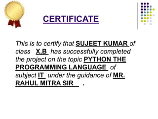 CERTIFICATE
This is to certify that SUJEET KUMAR of
class X,B has successfully completed
the project on the topic PYTHON THE
PROGRAMMING LANGUAGE of
subject IT under the guidance of MR.
RAHUL MITRA SIR .
 