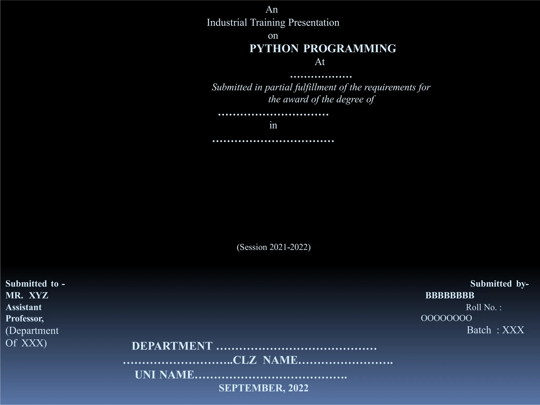 An
Industrial Training Presentation
on
PYTHON PROGRAMMING
At
………………
Submitted in partial fulfillment of the requirements for
the award of the degree of
…………………………
in
……………………………
(Session 2021-2022)
Submitted to -
MR. XYZ
Assistant
Professor,
(Department
Of XXX)
Submitted by-
BBBBBBBB
Roll No. :
OOOOOOOO
Batch : XXX
DEPARTMENT ……………………………………
………………………..CLZ NAME…………………….
UNI NAME………………………………….
SEPTEMBER, 2022
 