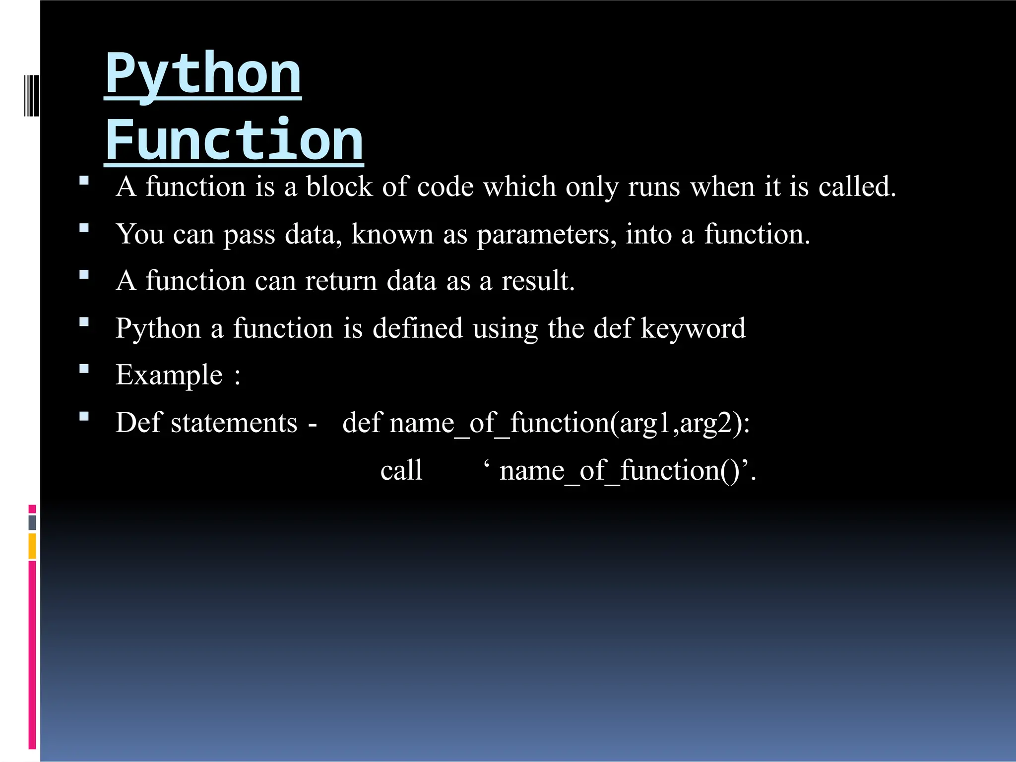 Python
Function
 A function is a block of code which only runs when it is called.
 You can pass data, known as parameters, into a function.
 A function can return data as a result.
 Python a function is defined using the def keyword
 Example :
 Def statements - def name_of_function(arg1,arg2):
call ‘ name_of_function()’.
 