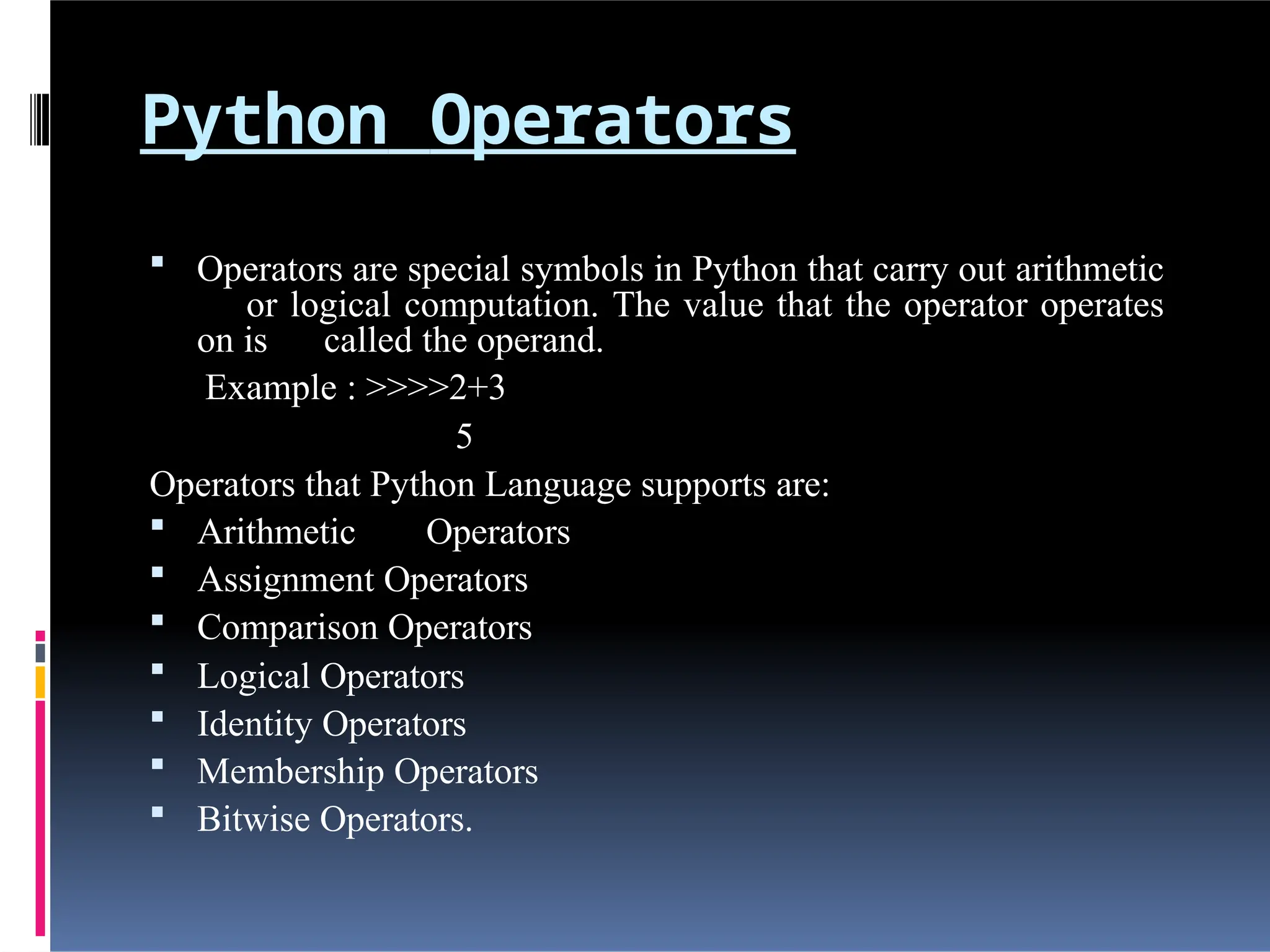 Python Operators
 Operators are special symbols in Python that carry out arithmetic
or logical computation. The value that the operator operates
on is called the operand.
Example : >>>>2+3
5
Operators that Python Language supports are:
 Arithmetic Operators
 Assignment Operators
 Comparison Operators
 Logical Operators
 Identity Operators
 Membership Operators
 Bitwise Operators.
 